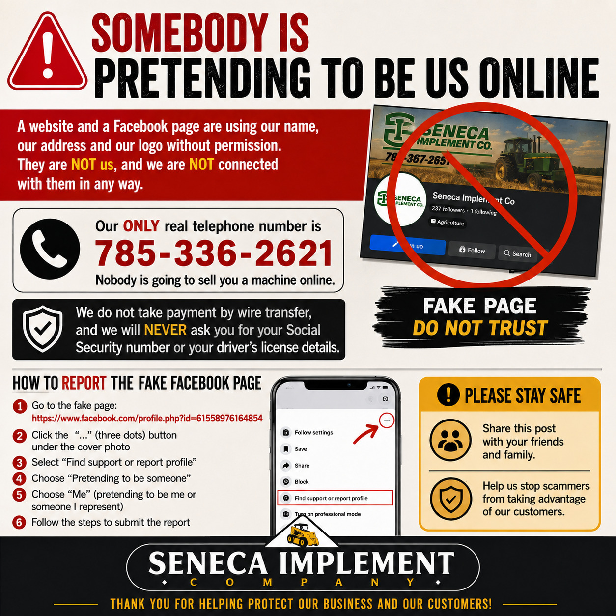 Warning notice from Seneca Implement Company. Somebody is pretending to be us online. A website and a Facebook page are using our name and our address without permission. They are not us. Our only real telephone number is 785-336-2621. Nobody is going to sell you a machine online. We do not take payment by wire transfer and we will never ask you for your Social Security number or your driver's license details. Includes step-by-step instructions for reporting the fake Facebook page.
